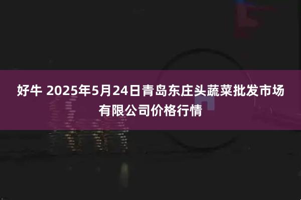 好牛 2025年5月24日青岛东庄头蔬菜批发市场有限公司价格行情