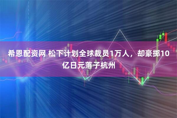 希恩配资网 松下计划全球裁员1万人，却豪掷10亿日元落子杭州