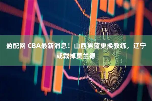 盈配网 CBA最新消息！山西男篮更换教练，辽宁或裁掉莫兰德
