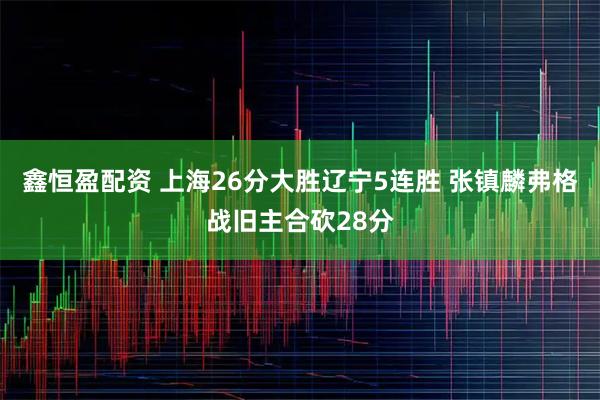 鑫恒盈配资 上海26分大胜辽宁5连胜 张镇麟弗格战旧主合砍28分