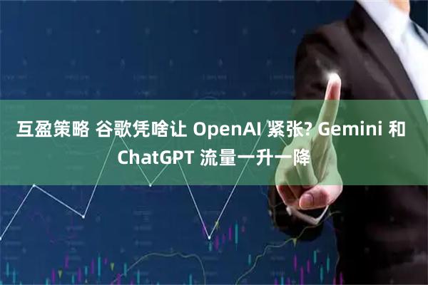 互盈策略 谷歌凭啥让 OpenAI 紧张? Gemini 和 ChatGPT 流量一升一降