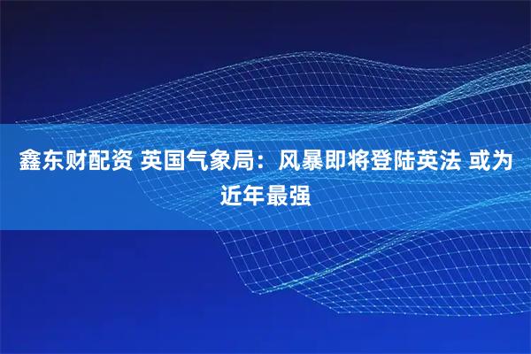 鑫东财配资 英国气象局：风暴即将登陆英法 或为近年最强