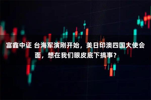 富鑫中证 台海军演刚开始，美日印澳四国大使会面，想在我们眼皮底下搞事？
