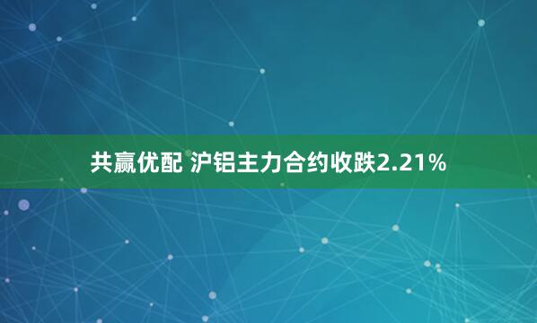 共赢优配 沪铝主力合约收跌2.21%