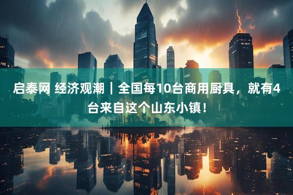 启泰网 经济观潮｜全国每10台商用厨具，就有4台来自这个山东小镇！