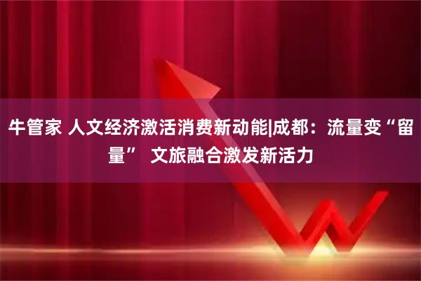 牛管家 人文经济激活消费新动能|成都：流量变“留量”  文旅融合激发新活力