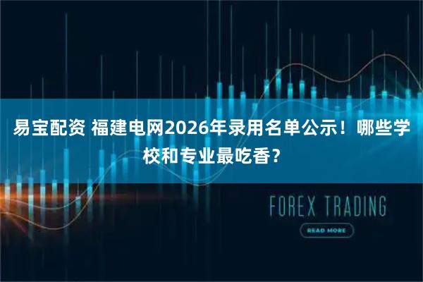 易宝配资 福建电网2026年录用名单公示！哪些学校和专业最吃香？