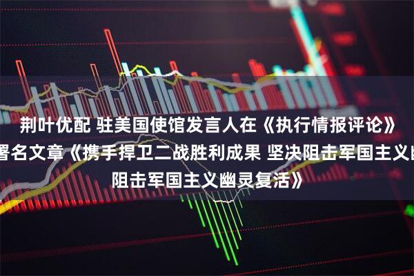荆叶优配 驻美国使馆发言人在《执行情报评论》杂志发表署名文章《携手捍卫二战胜利成果 坚决阻击军国主义幽灵复活》