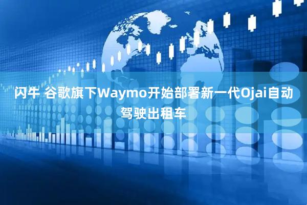 闪牛 谷歌旗下Waymo开始部署新一代Ojai自动驾驶出租车