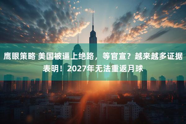 鹰眼策略 美国被逼上绝路，等官宣？越来越多证据表明！2027年无法重返月球