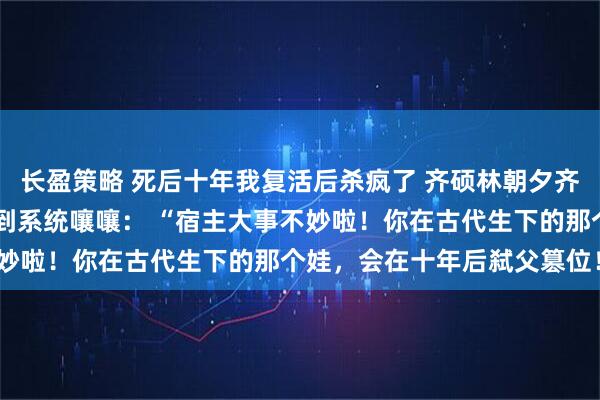 长盈策略 死后十年我复活后杀疯了 齐硕林朝夕齐衡 我刚回到现实，就听到系统嚷嚷： “宿主大事不妙啦！你在古代生下的那个娃，会在十年后弑父篡位！”