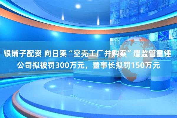 银铺子配资 向日葵“空壳工厂并购案”遭监管重锤 公司拟被罚300万元，董事长拟罚150万元
